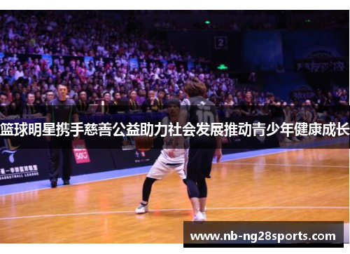 篮球明星携手慈善公益助力社会发展推动青少年健康成长