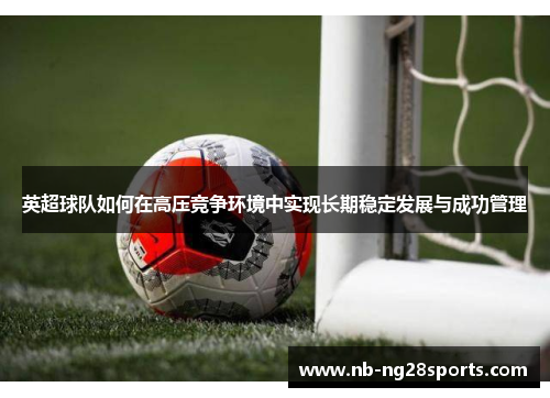 英超球队如何在高压竞争环境中实现长期稳定发展与成功管理