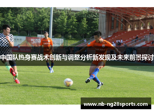中国队热身赛战术创新与调整分析新发现及未来前景探讨 中国队热身赛战术创新与调整分析新发现及未来前景探讨