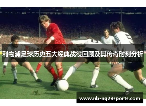 利物浦足球历史五大经典战役回顾及其传奇时刻分析