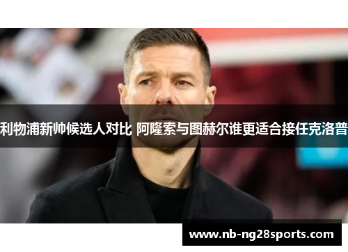 利物浦新帅候选人对比 阿隆索与图赫尔谁更适合接任克洛普