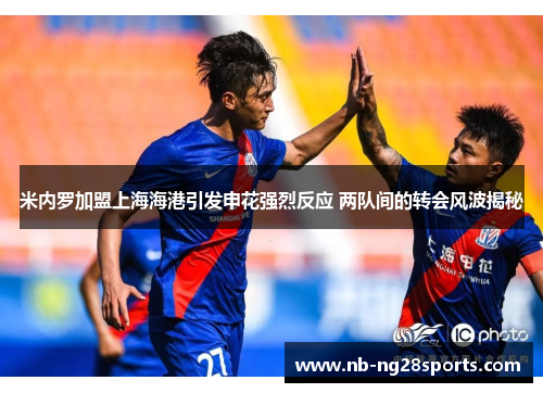 米内罗加盟上海海港引发申花强烈反应 两队间的转会风波揭秘 米内罗加盟上海海港引发申花强烈反应 两队间的转会风波揭秘