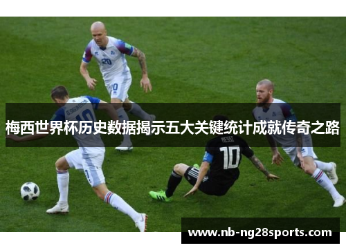 梅西世界杯历史数据揭示五大关键统计成就传奇之路