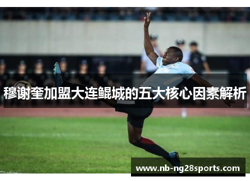 穆谢奎加盟大连鲲城的五大核心因素解析 穆谢奎加盟大连鲲城的五大核心因素解析