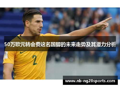 50万欧元转会费这名国脚的未来走势及其潜力分析 50万欧元转会费这名国脚的未来走势及其潜力分析