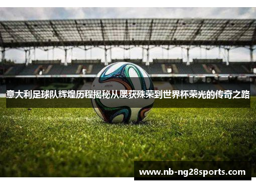 意大利足球队辉煌历程揭秘从屡获殊荣到世界杯荣光的传奇之路