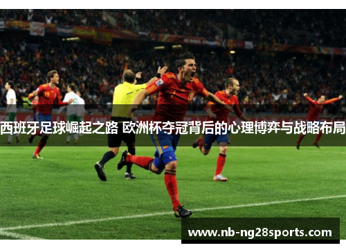 西班牙足球崛起之路 欧洲杯夺冠背后的心理博弈与战略布局 西班牙足球崛起之路 欧洲杯夺冠背后的心理博弈与战略布局