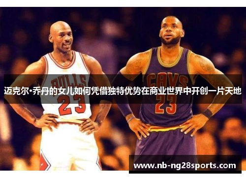 迈克尔·乔丹的女儿如何凭借独特优势在商业世界中开创一片天地 迈克尔·乔丹的女儿如何凭借独特优势在商业世界中开创一片天地