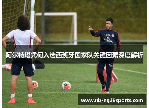 阿尔特塔凭何入选西班牙国家队关键因素深度解析 阿尔特塔凭何入选西班牙国家队关键因素深度解析
